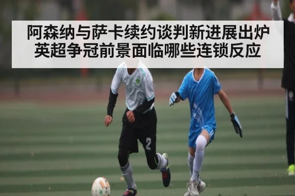 阿森纳与萨卡续约谈判新进展出炉英超争冠前景面临哪些连锁反应